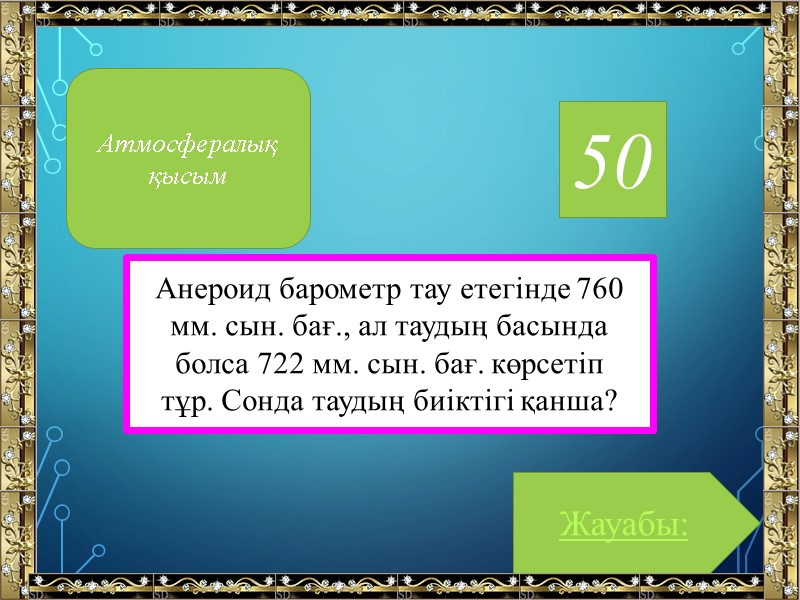 50 Анероид барометр тау етегінде 760 мм. сын. бағ., ал таудың басында болса 722